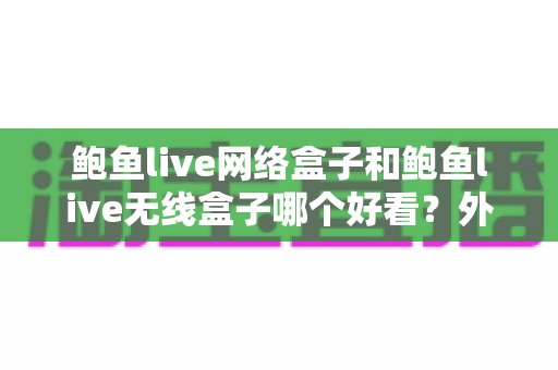 鲍鱼live网络盒子和鲍鱼live无线盒子哪个好看？外观颜值与实用体验全方位对比，看完再买不后悔