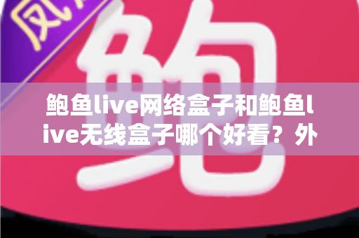 鲍鱼live网络盒子和鲍鱼live无线盒子哪个好看？外观颜值与实用体验全方位对比，看完再买不后悔