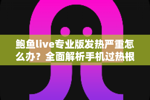 鲍鱼live专业版发热严重怎么办？全面解析手机过热根源与实用降温攻略