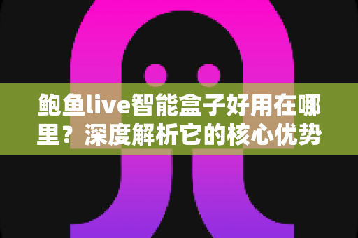 鲍鱼live智能盒子好用在哪里？深度解析它的核心优势与真实使用体验