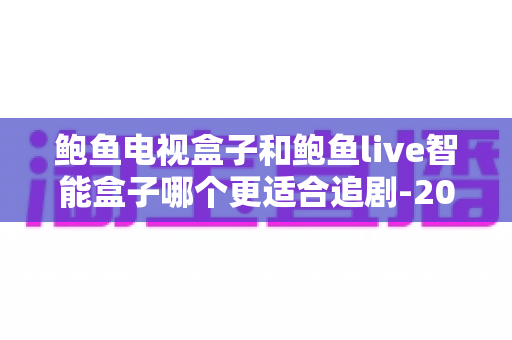 鲍鱼电视盒子和鲍鱼live智能盒子哪个更适合追剧-2025追剧党深度选购评测指南