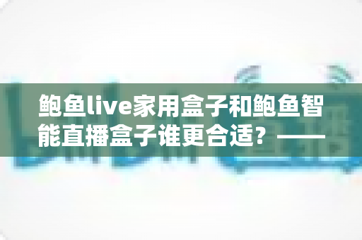 鲍鱼live家用盒子和鲍鱼智能直播盒子谁更合适？——家庭直播设备深度对比与避坑选购指南