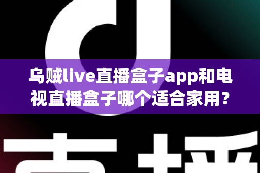 乌贼live直播盒子app和电视直播盒子哪个适合家用？家庭大屏观影选购全攻略