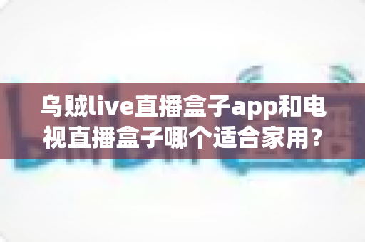 乌贼live直播盒子app和电视直播盒子哪个适合家用？家庭大屏观影选购全攻略