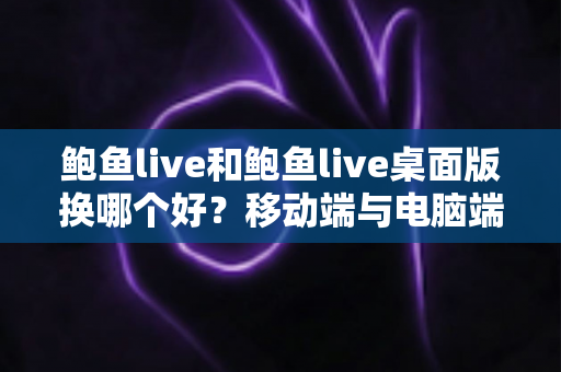 鲍鱼live和鲍鱼live桌面版换哪个好？移动端与电脑端全维度对比及实用选择指南