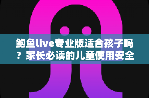 鲍鱼live专业版适合孩子吗？家长必读的儿童使用安全与风险防范全指南