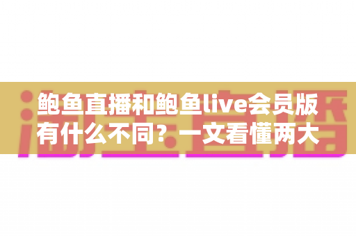 鲍鱼直播和鲍鱼live会员版有什么不同？一文看懂两大版本的功能区别与选择指南