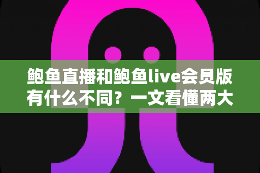 鲍鱼直播和鲍鱼live会员版有什么不同？一文看懂两大版本的功能区别与选择指南
