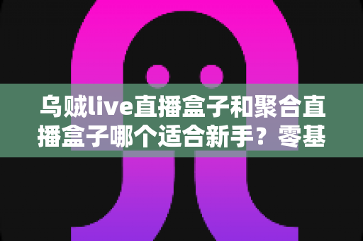 乌贼live直播盒子和聚合直播盒子哪个适合新手？零基础选购指南与避坑全攻略