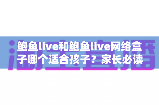 鲍鱼live和鲍鱼live网络盒子哪个适合孩子？家长必读的选择与安全指南