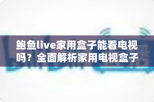 鲍鱼live家用盒子能看电视吗?全面解析家用电视盒子的直播观看能力、安装方法与选购要点 鲍鱼live家用盒子能看电视吗?全面解析家用电视盒子的直播观看能力、安装方法与选购要点