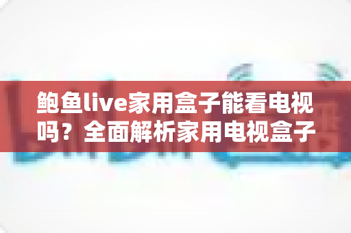 鲍鱼live家用盒子能看电视吗?全面解析家用电视盒子的直播观看能力、安装方法与选购要点 鲍鱼live家用盒子能看电视吗?全面解析家用电视盒子的直播观看能力、安装方法与选购要点