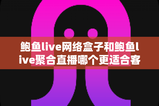 鲍鱼live网络盒子和鲍鱼live聚合直播哪个更适合客厅？家庭大屏观影方案全面对比与选购指南