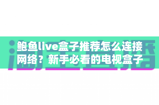 鲍鱼live盒子推荐怎么连接网络？新手必看的电视盒子联网设置与故障排除全指南