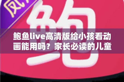 鲍鱼live高清版给小孩看动画能用吗?家长必读的儿童动画观影安全指南 鲍鱼live高清版给小孩看动画能用吗?家长必读的儿童动画观影安全指南