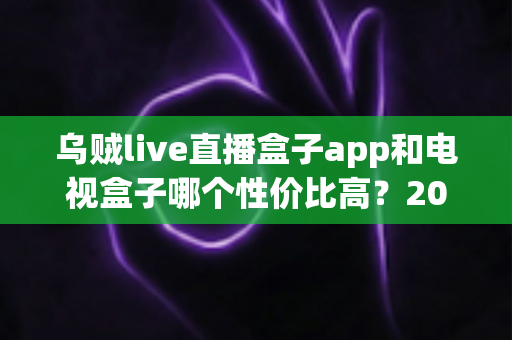 乌贼live直播盒子app和电视盒子哪个性价比高?2024年最全对比选购指南,帮你花最少的钱看最多的内容 乌贼live直播盒子app和电视盒子哪个性价比高?2024年最全对比选购指南,帮你花最少的钱看最多的内容