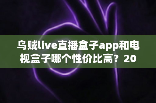 乌贼live直播盒子app和电视盒子哪个性价比高？2024年最全对比选购指南，帮你花最少的钱看最多的内容