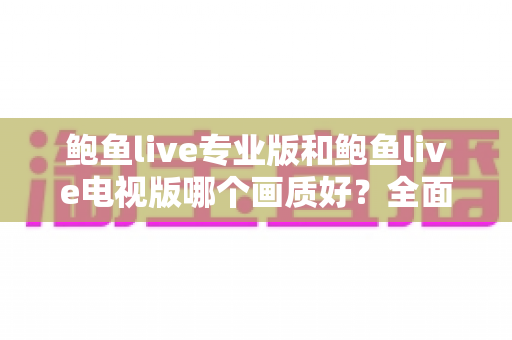鲍鱼live专业版和鲍鱼live电视版哪个画质好？全面对比分析与画质优化实用指南