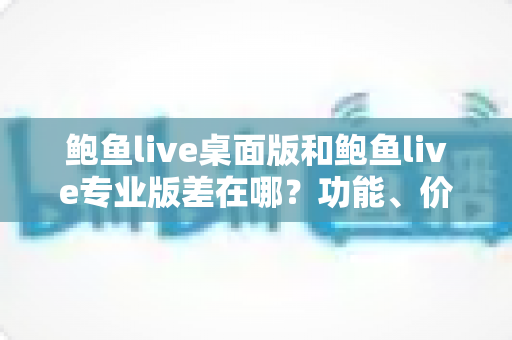 鲍鱼live桌面版和鲍鱼live专业版差在哪?功能、价格与适用场景全面对比指南 鲍鱼live桌面版和鲍鱼live专业版差在哪?功能、价格与适用场景全面对比指南