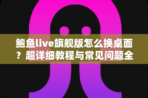 鲍鱼live旗舰版怎么换桌面?超详细教程与常见问题全解析 鲍鱼live旗舰版怎么换桌面?超详细教程与常见问题全解析