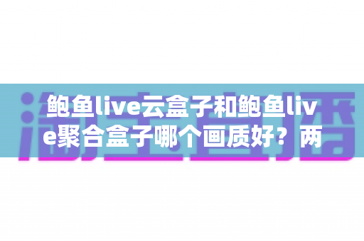 鲍鱼live云盒子和鲍鱼live聚合盒子哪个画质好？两款电视盒子画质深度对比与选购实用指南