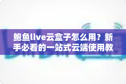鲍鱼live云盒子怎么用？新手必看的一站式云端使用教程与实用技巧全解析