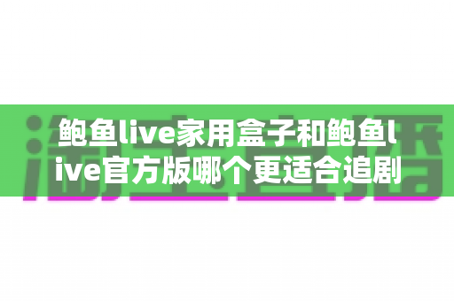鲍鱼live家用盒子和鲍鱼live官方版哪个更适合追剧？多维度深度对比帮你找到最佳观影方案