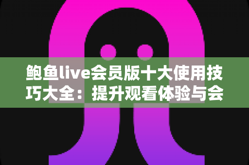 鲍鱼live会员版十大使用技巧大全：提升观看体验与会员价值的实用指南
