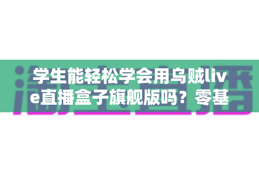 学生能轻松学会用乌贼live直播盒子旗舰版吗?零基础学生党快速上手全攻略 学生能轻松学会用乌贼live直播盒子旗舰版吗?零基础学生党快速上手全攻略
