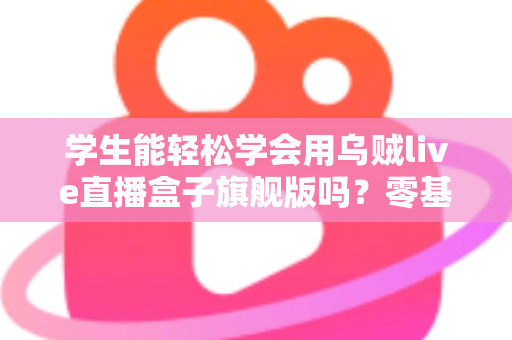 学生能轻松学会用乌贼live直播盒子旗舰版吗？零基础学生党快速上手全攻略