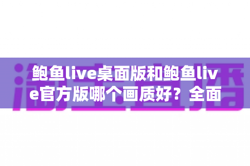 鲍鱼live桌面版和鲍鱼live官方版哪个画质好？全面对比解析与选购指南
