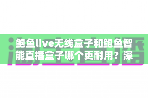 鲍鱼live无线盒子和鲍鱼智能直播盒子哪个更耐用？深度耐用性对比测评，帮你选对直播装备