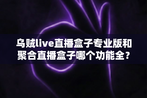 乌贼live直播盒子专业版和聚合直播盒子哪个功能全?2025深度功能对比与选择指南 乌贼live直播盒子专业版和聚合直播盒子哪个功能全?2025深度功能对比与选择指南