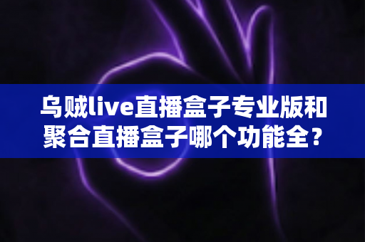 乌贼live直播盒子专业版和聚合直播盒子哪个功能全?2025深度功能对比与选择指南 乌贼live直播盒子专业版和聚合直播盒子哪个功能全?2025深度功能对比与选择指南