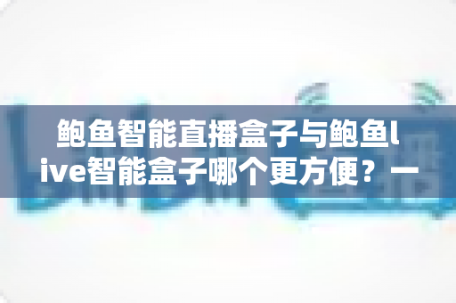 鲍鱼智能直播盒子与鲍鱼live智能盒子哪个更方便?一篇看懂两款直播神器的实用对比评测 鲍鱼智能直播盒子与鲍鱼live智能盒子哪个更方便?一篇看懂两款直播神器的实用对比评测