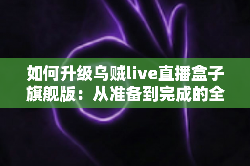 如何升级乌贼live直播盒子旗舰版：从准备到完成的全方位实操指南