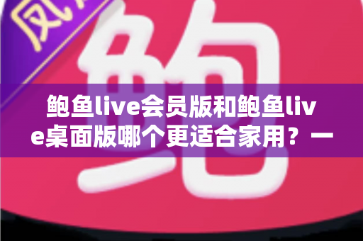 鲍鱼live会员版和鲍鱼live桌面版哪个更适合家用?一篇讲透的家庭选购指南 鲍鱼live会员版和鲍鱼live桌面版哪个更适合家用?一篇讲透的家庭选购指南
