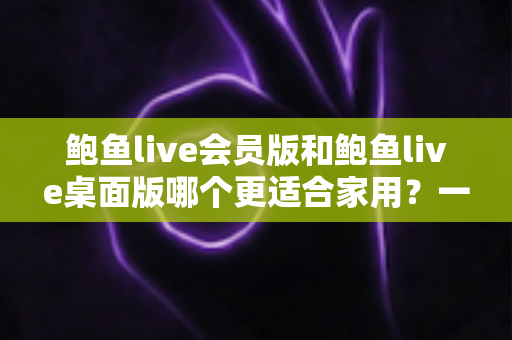鲍鱼live会员版和鲍鱼live桌面版哪个更适合家用?一篇讲透的家庭选购指南 鲍鱼live会员版和鲍鱼live桌面版哪个更适合家用?一篇讲透的家庭选购指南