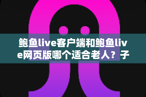 鲍鱼live客户端和鲍鱼live网页版哪个适合老人？子女必看的选型对比与上手指南