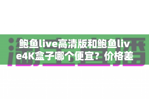 鲍鱼live高清版和鲍鱼live4K盒子哪个便宜?价格差异与性价比选购全指南 鲍鱼live高清版和鲍鱼live4K盒子哪个便宜?价格差异与性价比选购全指南
