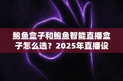 鲍鱼盒子和鲍鱼智能直播盒子怎么选?2025年直播设备选购全攻略与避坑指南 鲍鱼盒子和鲍鱼智能直播盒子怎么选?2025年直播设备选购全攻略与避坑指南