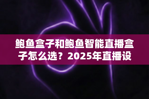 鲍鱼盒子和鲍鱼智能直播盒子怎么选?2025年直播设备选购全攻略与避坑指南 鲍鱼盒子和鲍鱼智能直播盒子怎么选?2025年直播设备选购全攻略与避坑指南