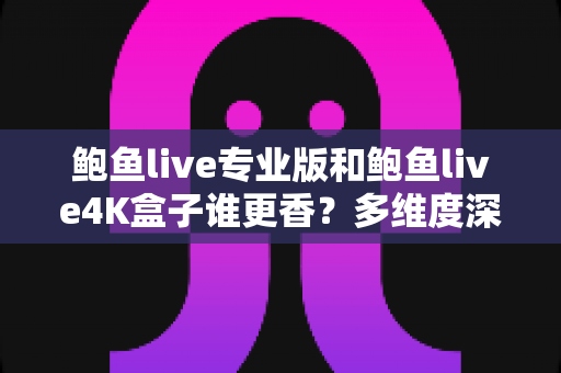 鲍鱼live专业版和鲍鱼live4K盒子谁更香？多维度深度对比与选购避坑指南