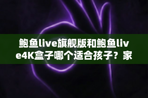 鲍鱼live旗舰版和鲍鱼live4K盒子哪个适合孩子?家长必看的选购对比与安全使用全指南 鲍鱼live旗舰版和鲍鱼live4K盒子哪个适合孩子?家长必看的选购对比与安全使用全指南