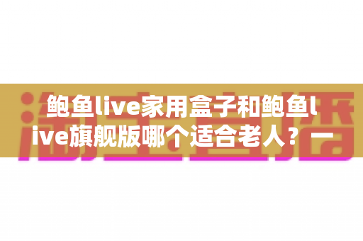 鲍鱼live家用盒子和鲍鱼live旗舰版哪个适合老人？一份写给子女的贴心选购指南