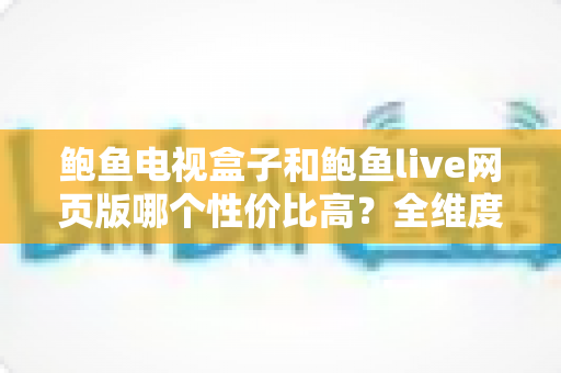 鲍鱼电视盒子和鲍鱼live网页版哪个性价比高？全维度对比分析与省钱选购指南