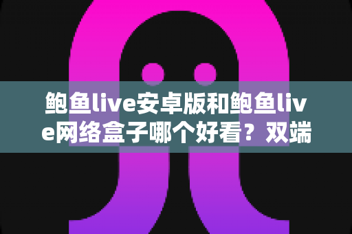 鲍鱼live安卓版和鲍鱼live网络盒子哪个好看？双端观看体验全面对比指南
