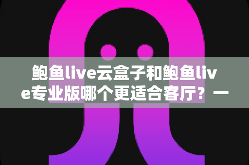 鲍鱼live云盒子和鲍鱼live专业版哪个更适合客厅？一文看懂两大版本差异，帮你选出最佳家庭观影方案