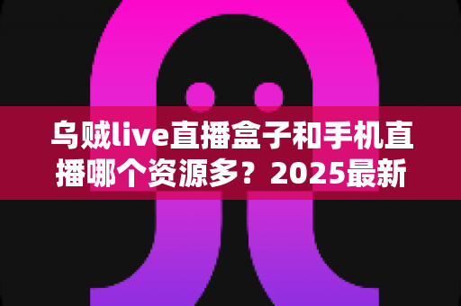 乌贼live直播盒子和手机直播哪个资源多？2025最新深度对比与实用选购指南