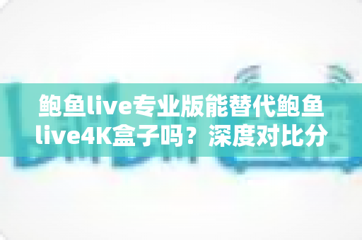 鲍鱼live专业版能替代鲍鱼live4K盒子吗？深度对比分析与实用选购指南